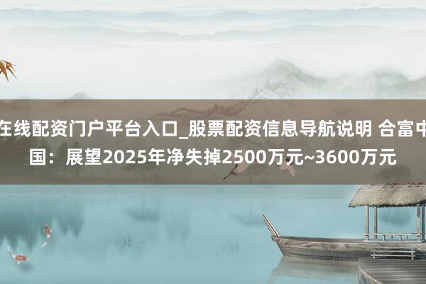 在线配资门户平台入口_股票配资信息导航说明 合富中国：展望2025年净失掉2500万元~3600万元
