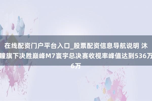 在线配资门户平台入口_股票配资信息导航说明 沐瞳旗下决胜巅峰M7寰宇总决赛收视率峰值达到536万