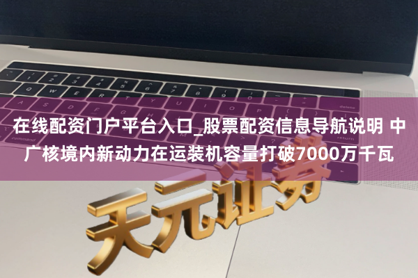 在线配资门户平台入口_股票配资信息导航说明 中广核境内新动力在运装机容量打破7000万千瓦