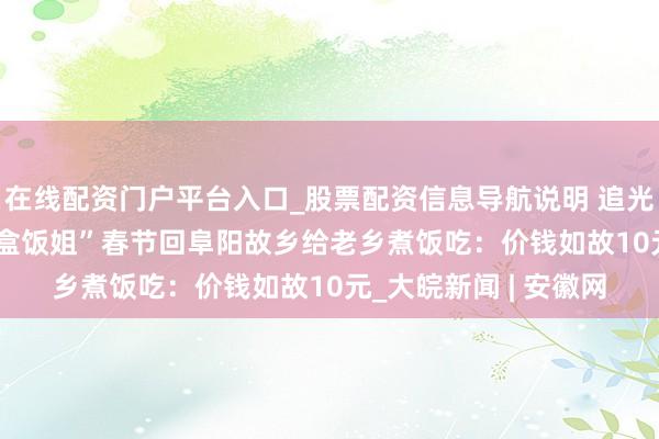在线配资门户平台入口_股票配资信息导航说明 追光者年度回拜 | 安徽“盒饭姐”春节回阜阳故乡给老乡煮饭吃：价钱如故10元_大皖新闻 | 安徽网