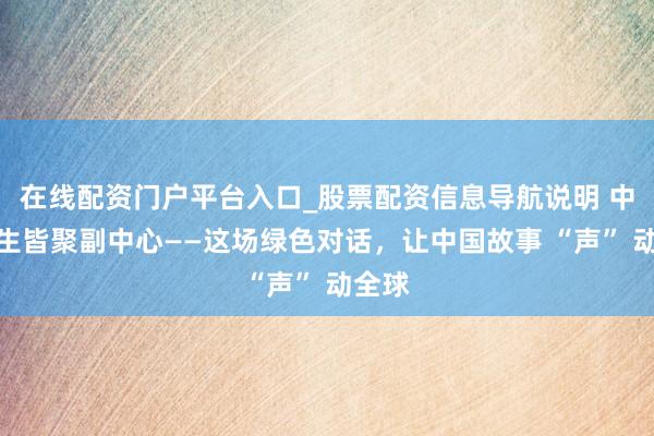 在线配资门户平台入口_股票配资信息导航说明 中外后生皆聚副中心——这场绿色对话，让中国故事 “声” 动全球