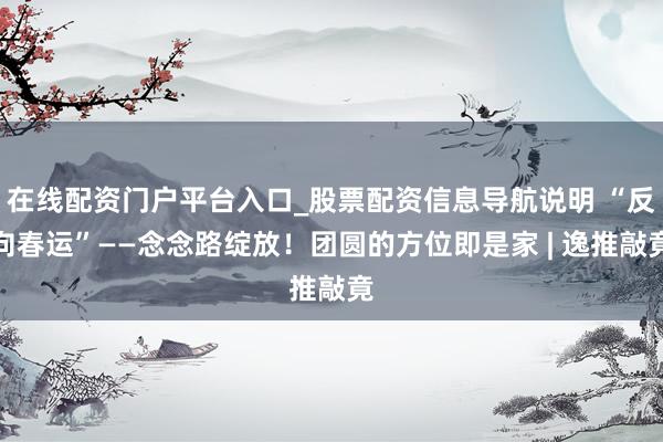 在线配资门户平台入口_股票配资信息导航说明 “反向春运”——念念路绽放！团圆的方位即是家 | 逸推敲竟