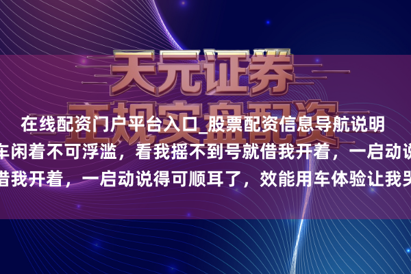 在线配资门户平台入口_股票配资信息导航说明 前年堂哥换了新车，旧车闲着不可浮滥，看我摇不到号就借我开着，一启动说得可顺耳了，效能用车体验让我哭笑不得