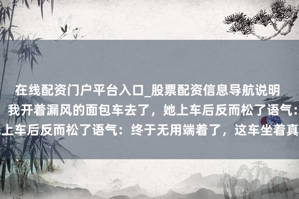 在线配资门户平台入口_股票配资信息导航说明 雇主娘车坏了让我去接，我开着漏风的面包车去了，她上车后反而松了语气：终于无用端着了，这车坐着真稳固