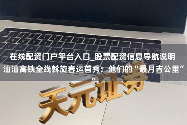 在线配资门户平台入口_股票配资信息导航说明 汕汕高铁全线斡旋春运首秀：他们的“最月吉公里”