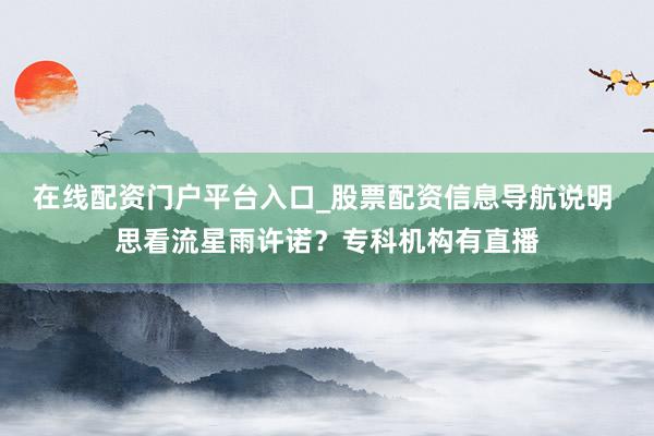 在线配资门户平台入口_股票配资信息导航说明 思看流星雨许诺？专科机构有直播